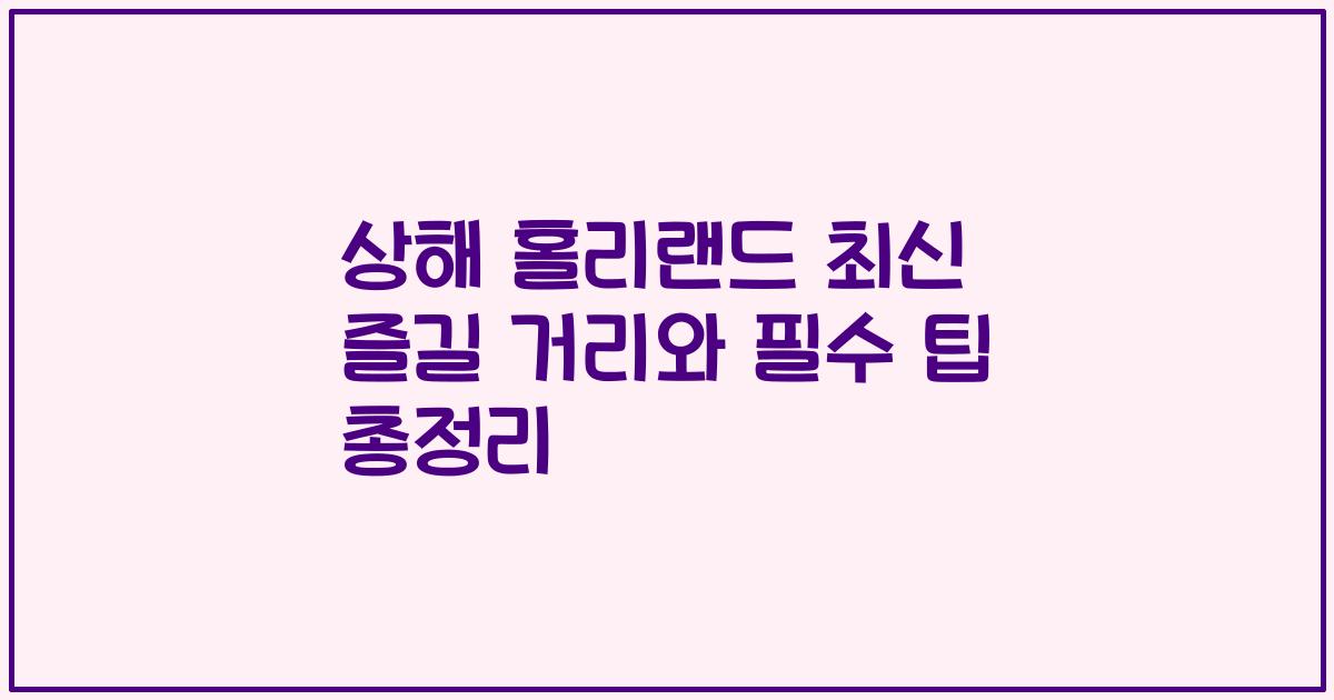 상해 홀리랜드 최신 즐길 거리와 필수 팁 총정리