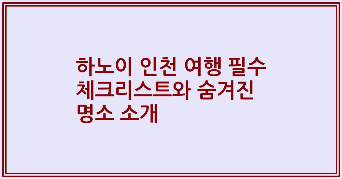 하노이 인천 여행 필수 체크리스트와 숨겨진 명소 소개